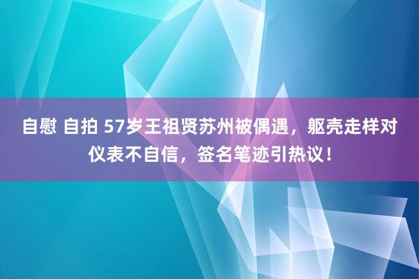 自慰 自拍 57岁王祖贤苏州被偶遇，躯壳走样对仪表不自信，签名笔迹引热议！