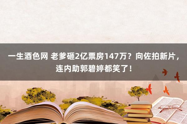 一生酒色网 老爹砸2亿票房147万？向佐拍新片，连内助郭碧婷都笑了！