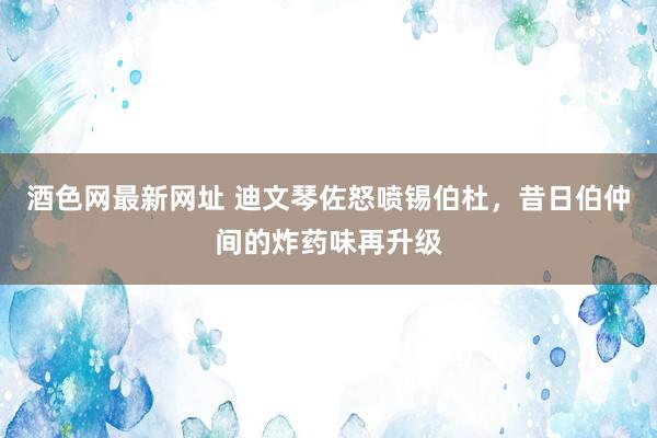 酒色网最新网址 迪文琴佐怒喷锡伯杜，昔日伯仲间的炸药味再升级