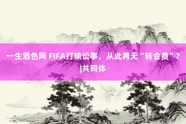 一生酒色网 FIFA打输讼事，从此再无“转会费”？|共同体