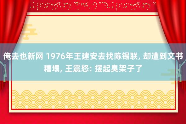 俺去也新网 1976年王建安去找陈锡联， 却遭到文书糟塌， 王震怒: 摆起臭架子了