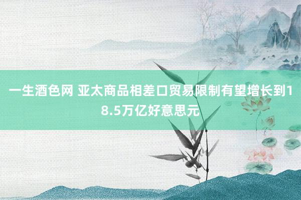 一生酒色网 亚太商品相差口贸易限制有望增长到18.5万亿好意思元