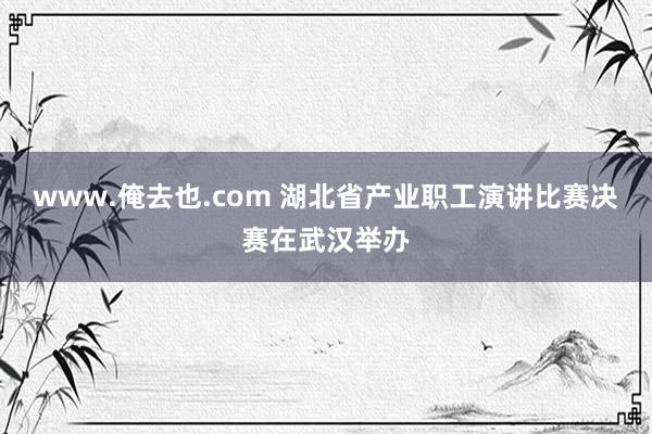 www.俺去也.com 湖北省产业职工演讲比赛决赛在武汉举办