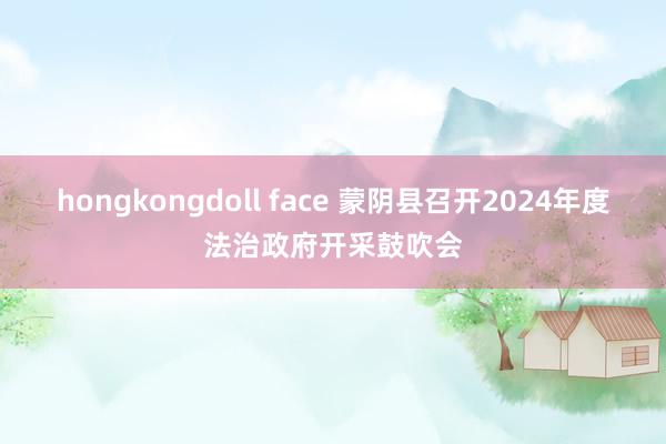 hongkongdoll face 蒙阴县召开2024年度法治政府开采鼓吹会