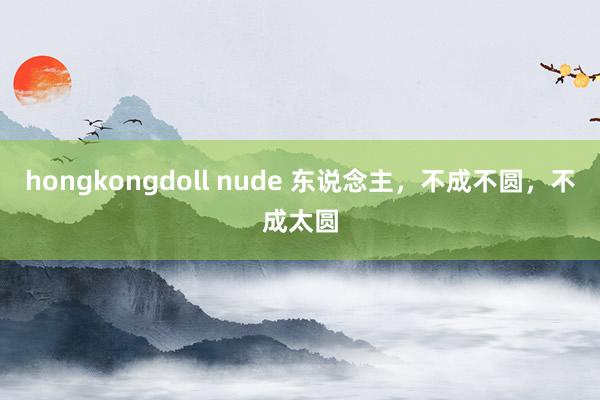 hongkongdoll nude 东说念主，不成不圆，不成太圆