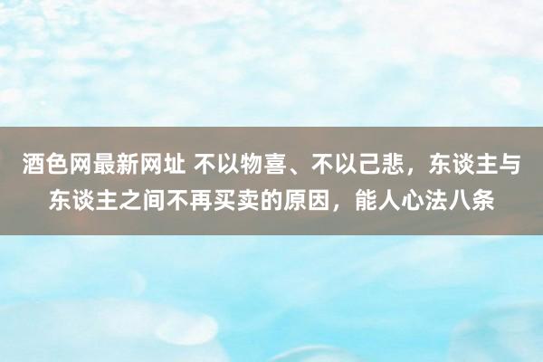 酒色网最新网址 不以物喜、不以己悲，东谈主与东谈主之间不再买卖的原因，能人心法八条