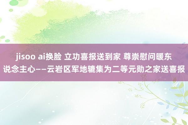 jisoo ai换脸 立功喜报送到家 尊崇慰问暖东说念主心——云岩区军地辘集为二等元勋之家送喜报