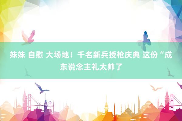 妹妹 自慰 大场地！千名新兵授枪庆典 这份“成东说念主礼太帅了