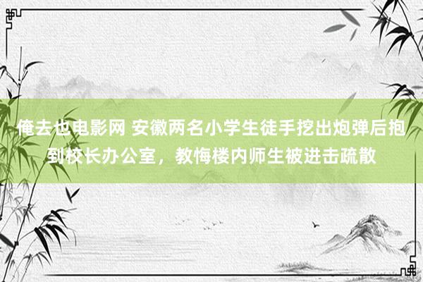 俺去也电影网 安徽两名小学生徒手挖出炮弹后抱到校长办公室，教悔楼内师生被进击疏散