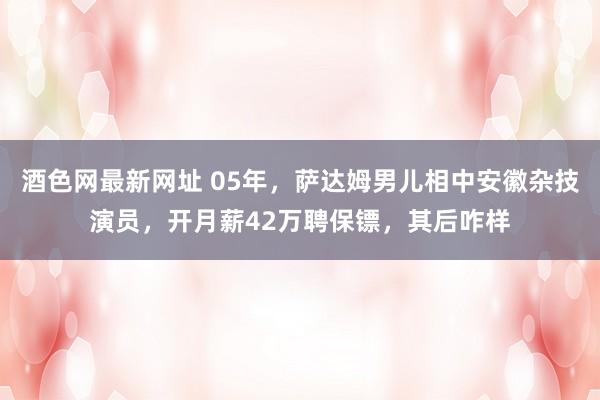 酒色网最新网址 05年，萨达姆男儿相中安徽杂技演员，开月薪42万聘保镖，其后咋样