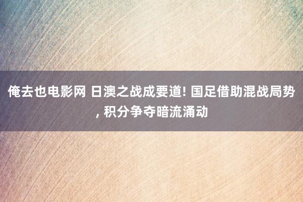 俺去也电影网 日澳之战成要道! 国足借助混战局势， 积分争夺暗流涌动