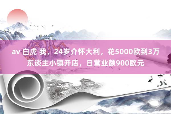 av 白虎 我，24岁介怀大利，花5000欧到3万东谈主小镇开店，日营业额900欧元