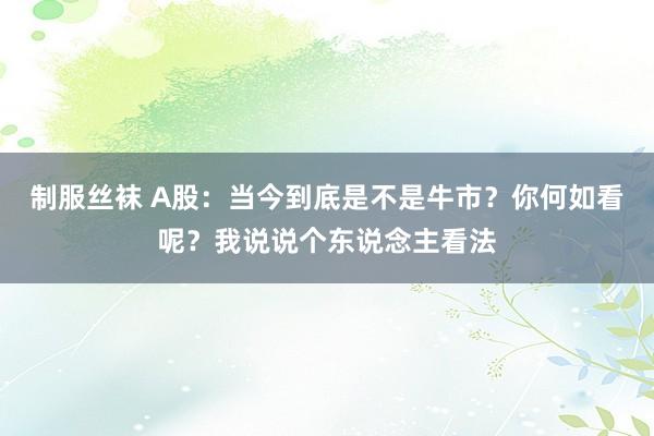 制服丝袜 A股：当今到底是不是牛市？你何如看呢？我说说个东说念主看法