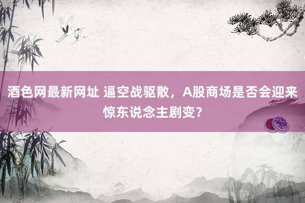 酒色网最新网址 逼空战驱散，A股商场是否会迎来惊东说念主剧变？