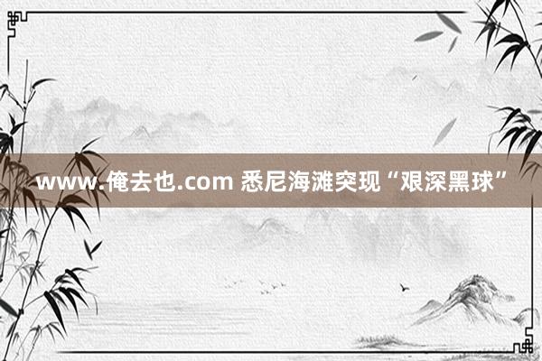 www.俺去也.com 悉尼海滩突现“艰深黑球”