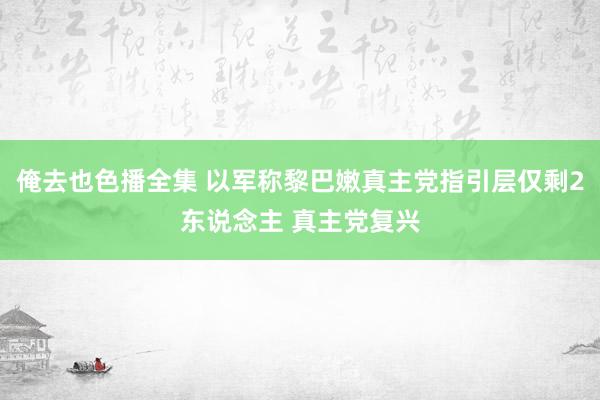 俺去也色播全集 以军称黎巴嫩真主党指引层仅剩2东说念主 真主党复兴