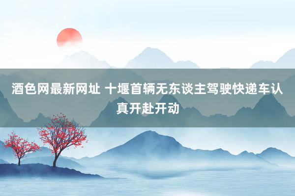 酒色网最新网址 十堰首辆无东谈主驾驶快递车认真开赴开动