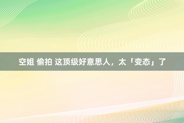 空姐 偷拍 这顶级好意思人，太「变态」了