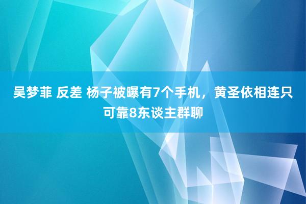 吴梦菲 反差 杨子被曝有7个手机，黄圣依相连只可靠8东谈主群聊