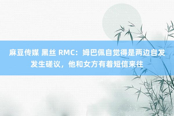 麻豆传媒 黑丝 RMC：姆巴佩自觉得是两边自发发生磋议，他和女方有着短信来往