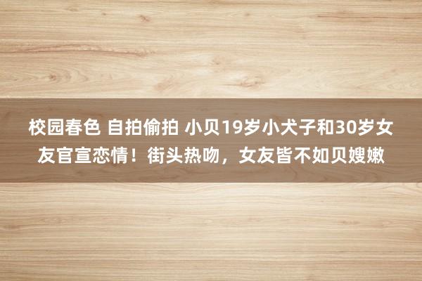 校园春色 自拍偷拍 小贝19岁小犬子和30岁女友官宣恋情！街头热吻，女友皆不如贝嫂嫩