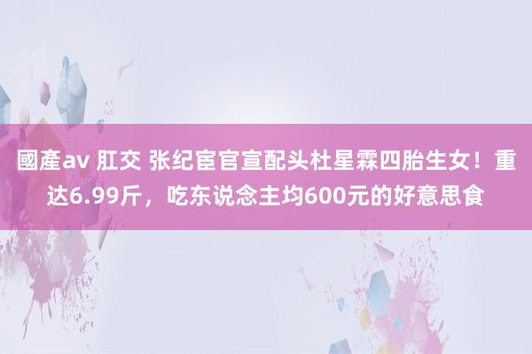 國產av 肛交 张纪宦官宣配头杜星霖四胎生女！重达6.99斤，吃东说念主均600元的好意思食