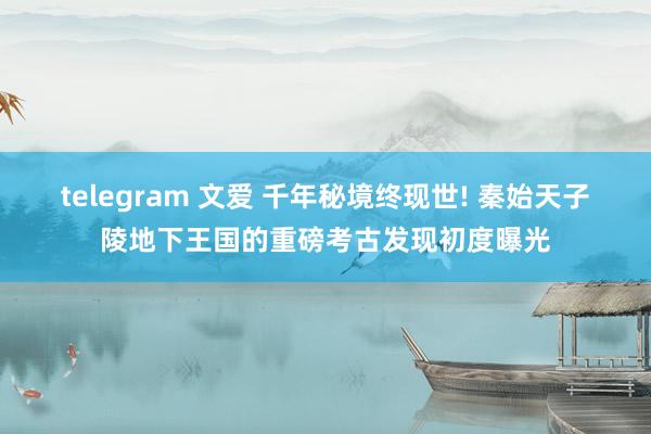 telegram 文爱 千年秘境终现世! 秦始天子陵地下王国的重磅考古发现初度曝光