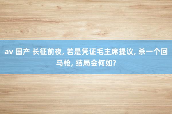 av 国产 长征前夜， 若是凭证毛主席提议， 杀一个回马枪， 结局会何如?