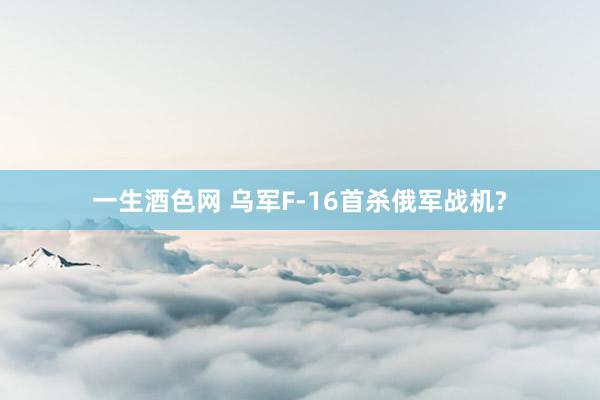 一生酒色网 乌军F-16首杀俄军战机?