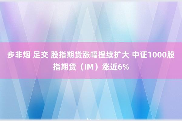 步非烟 足交 股指期货涨幅捏续扩大 中证1000股指期货（IM）涨近6%