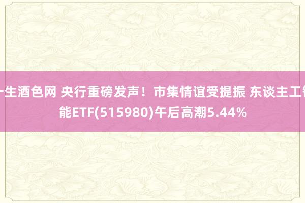 一生酒色网 央行重磅发声！市集情谊受提振 东谈主工智能ETF(515980)午后高潮5.44%