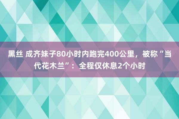 黑丝 成齐妹子80小时内跑完400公里，被称“当代花木兰”：全程仅休息2个小时