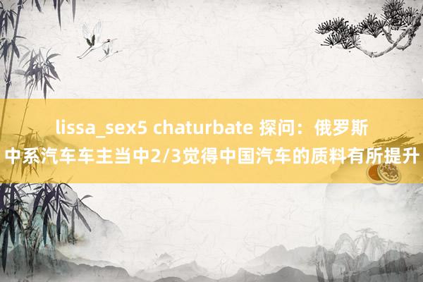 lissa_sex5 chaturbate 探问：俄罗斯中系汽车车主当中2/3觉得中国汽车的质料有所提升