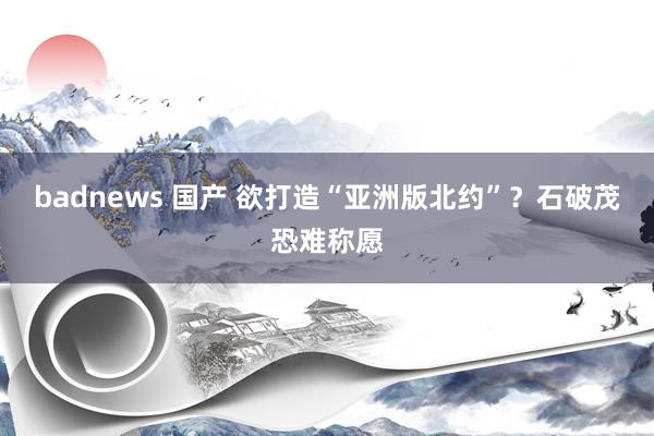 badnews 国产 欲打造“亚洲版北约”？石破茂恐难称愿