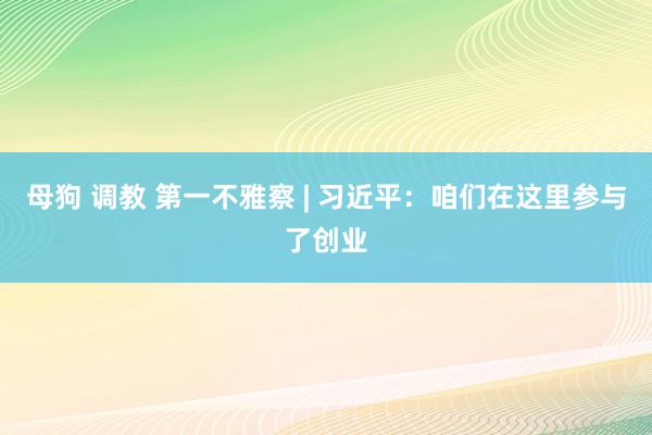 母狗 调教 第一不雅察 | 习近平：咱们在这里参与了创业