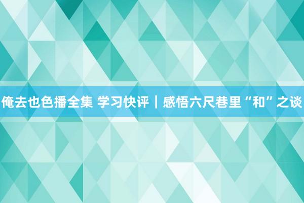 俺去也色播全集 学习快评｜感悟六尺巷里“和”之谈