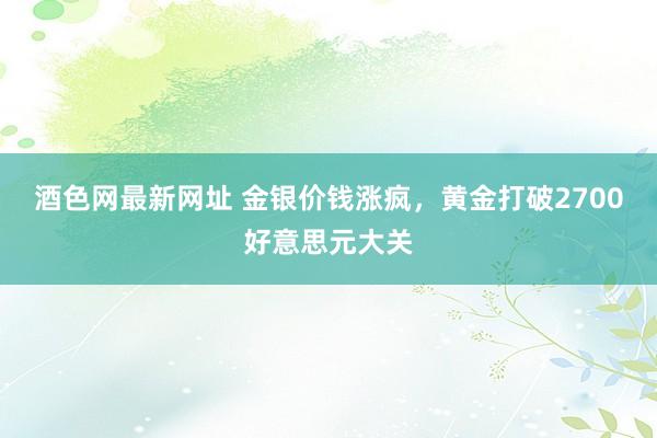 酒色网最新网址 金银价钱涨疯，黄金打破2700好意思元大关