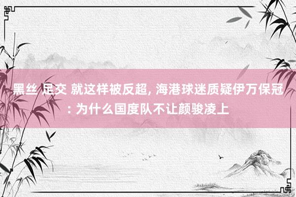 黑丝 足交 就这样被反超， 海港球迷质疑伊万保冠: 为什么国度队不让颜骏凌上