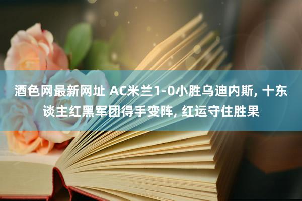 酒色网最新网址 AC米兰1-0小胜乌迪内斯， 十东谈主红黑军团得手变阵， 红运守住胜果