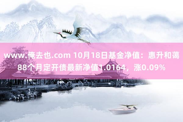 www.俺去也.com 10月18日基金净值：惠升和蔼88个月定开债最新净值1.0164，涨0.09%