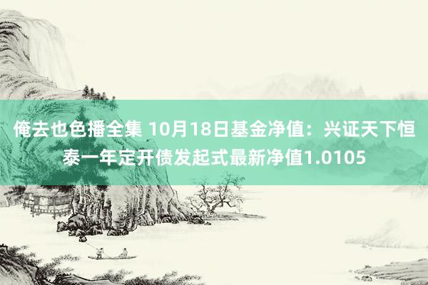 俺去也色播全集 10月18日基金净值：兴证天下恒泰一年定开债发起式最新净值1.0105