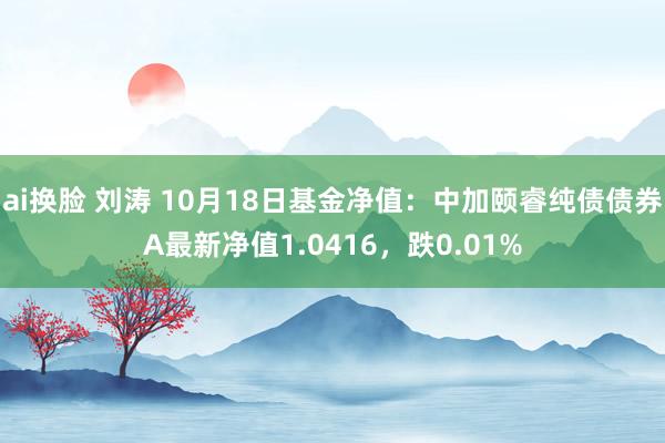 ai换脸 刘涛 10月18日基金净值：中加颐睿纯债债券A最新净值1.0416，跌0.01%