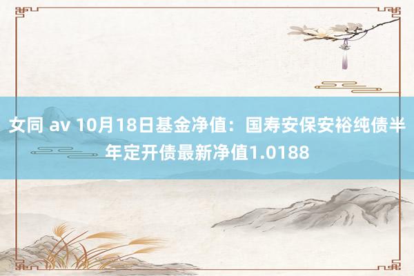 女同 av 10月18日基金净值：国寿安保安裕纯债半年定开债最新净值1.0188