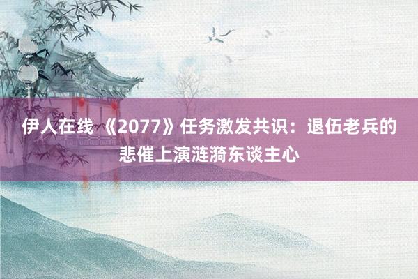 伊人在线 《2077》任务激发共识：退伍老兵的悲催上演涟漪东谈主心