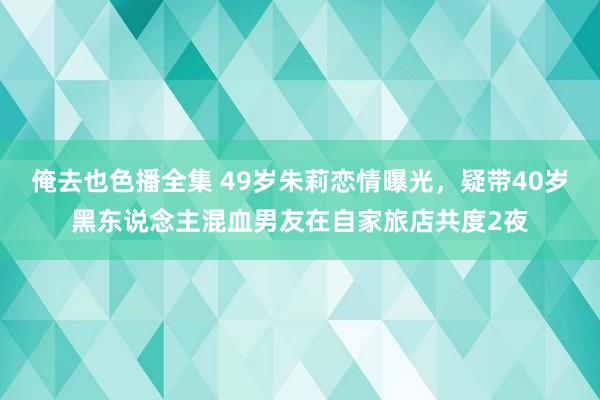 俺去也色播全集 49岁朱莉恋情曝光，疑带40岁黑东说念主混血男友在自家旅店共度2夜