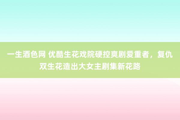 一生酒色网 优酷生花戏院硬控爽剧爱重者，复仇双生花造出大女主剧集新花路