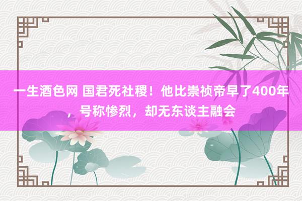 一生酒色网 国君死社稷！他比崇祯帝早了400年，号称惨烈，却无东谈主融会