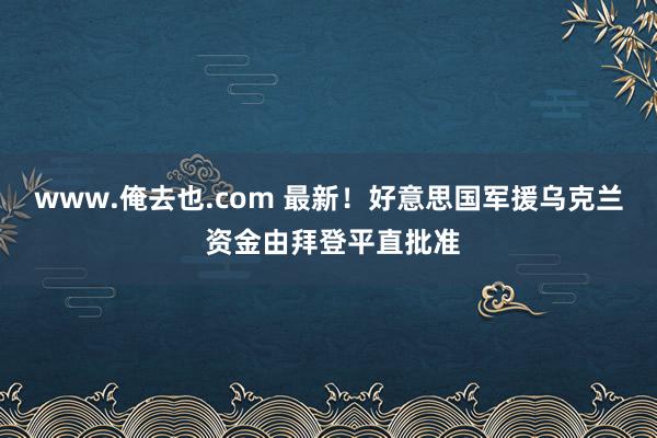 www.俺去也.com 最新！好意思国军援乌克兰 资金由拜登平直批准