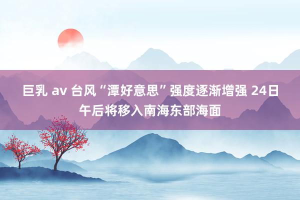 巨乳 av 台风“潭好意思”强度逐渐增强 24日午后将移入南海东部海面