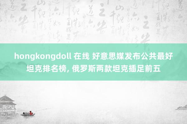 hongkongdoll 在线 好意思媒发布公共最好坦克排名榜， 俄罗斯两款坦克插足前五